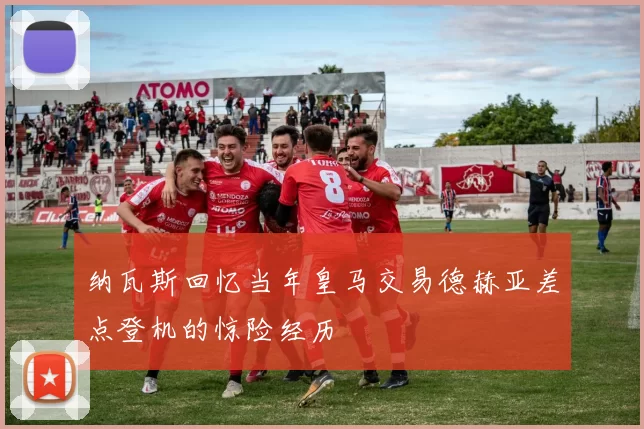 纳瓦斯回忆当年皇马交易德赫亚差点登机的惊险经历